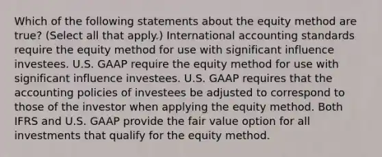 Which of the following statements about the equity method are true? (Select all that apply.) International accounting standards require the equity method for use with significant influence investees. U.S. GAAP require the equity method for use with significant influence investees. U.S. GAAP requires that the accounting policies of investees be adjusted to correspond to those of the investor when applying the equity method. Both IFRS and U.S. GAAP provide the fair value option for all investments that qualify for the equity method.