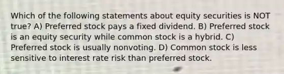 Which of the following statements about equity securities is NOT true? A) Preferred stock pays a fixed dividend. B) Preferred stock is an equity security while common stock is a hybrid. C) Preferred stock is usually nonvoting. D) Common stock is less sensitive to interest rate risk than preferred stock.