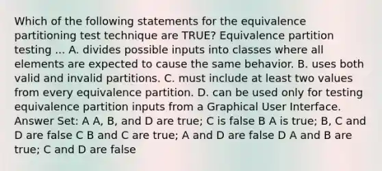 Which of the following statements for the equivalence partitioning test technique are TRUE? Equivalence partition testing ... A. divides possible inputs into classes where all elements are expected to cause the same behavior. B. uses both valid and invalid partitions. C. must include at least two values from every equivalence partition. D. can be used only for testing equivalence partition inputs from a Graphical User Interface. Answer Set: A A, B, and D are true; C is false B A is true; B, C and D are false C B and C are true; A and D are false D A and B are true; C and D are false