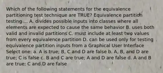 Which of the following statements for the equivalence partitioning test technique are TRUE? Equivalence partition testing ... A. divides possible inputs into classes where all elements are expected to cause the same behavior B. uses both valid and invalid partitions C. must include at least two values from every equivalence partition D. can be used only for testing equivalence partition inputs from a Graphical User Interface Select one: a. A is true; B, C and D are false b. A, B, and D are true; C is false c. B and C are true; A and D are false d. A and B are true; C and D are false