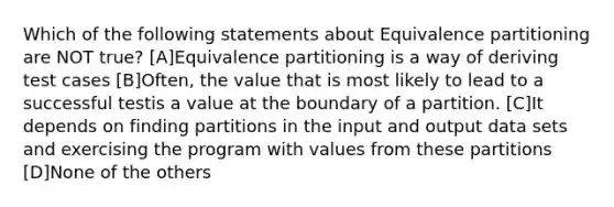 Which of the following statements about Equivalence partitioning are NOT true? [A]Equivalence partitioning is a way of deriving test cases [B]Often, the value that is most likely to lead to a successful testis a value at the boundary of a partition. [C]It depends on finding partitions in the input and output data sets and exercising the program with values from these partitions [D]None of the others