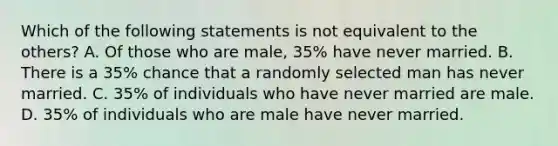 Which of the following statements is not equivalent to the​ others? A. Of those who are​ male, 35% have never married. B. There is a​ 35% chance that a randomly selected man has never married. C. 35% of individuals who have never married are male. D. 35% of individuals who are male have never married.