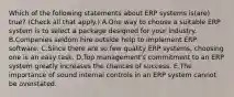 Which of the following statements about ERP systems is(are) true? (Check all that apply.) A.One way to choose a suitable ERP system is to select a package designed for your industry. B.Companies seldom hire outside help to implement ERP software. C.Since there are so few quality ERP systems, choosing one is an easy task. D.Top management's commitment to an ERP system greatly increases the chances of success. E.The importance of sound internal controls in an ERP system cannot be overstated.