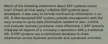 Which of the following statements about ERP systems is(are) true? (Check all that apply.) A.Before ERP systems were developed, it was easy to include nonfinancial information in an AIS. B.Well-designed ERP systems provide management with the easy access to up-to-date information needed to plan, control, and evaluate business processes more effectively. C.ERP systems integrate all aspects of a company's operations with a traditional AIS. D.ERP systems use a centralized database to share information across business processes and coordinate activities.