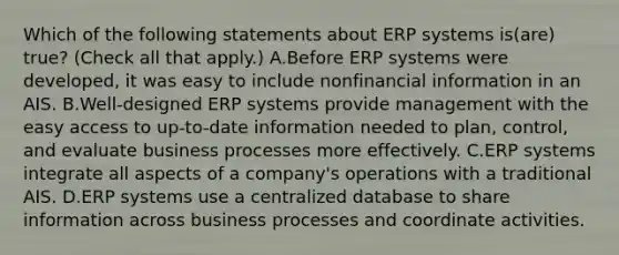 Which of the following statements about ERP systems is(are) true? (Check all that apply.) A.Before ERP systems were developed, it was easy to include nonfinancial information in an AIS. B.Well-designed ERP systems provide management with the easy access to up-to-date information needed to plan, control, and evaluate business processes more effectively. C.ERP systems integrate all aspects of a company's operations with a traditional AIS. D.ERP systems use a centralized database to share information across business processes and coordinate activities.