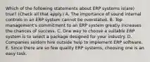 Which of the following statements about ERP systems is(are) true? (Check all that apply.) A. The importance of sound internal controls in an ERP system cannot be overstated. B. Top management's commitment to an ERP system greatly increases the chances of success. C. One way to choose a suitable ERP system is to select a package designed for your industry. D. Companies seldom hire outside help to implement ERP software. E. Since there are so few quality ERP systems, choosing one is an easy task.