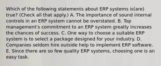 Which of the following statements about ERP systems is(are) true? (Check all that apply.) A. The importance of sound internal controls in an ERP system cannot be overstated. B. Top management's commitment to an ERP system greatly increases the chances of success. C. One way to choose a suitable ERP system is to select a package designed for your industry. D. Companies seldom hire outside help to implement ERP software. E. Since there are so few quality ERP systems, choosing one is an easy task.