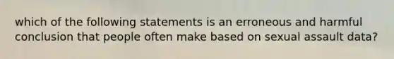 which of the following statements is an erroneous and harmful conclusion that people often make based on sexual assault data?