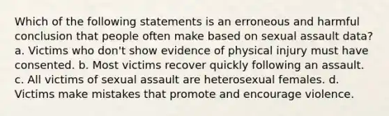 Which of the following statements is an erroneous and harmful conclusion that people often make based on sexual assault data? a. Victims who don't show evidence of physical injury must have consented. b. Most victims recover quickly following an assault. c. All victims of sexual assault are heterosexual females. d. Victims make mistakes that promote and encourage violence.