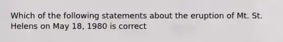 Which of the following statements about the eruption of Mt. St. Helens on May 18, 1980 is correct