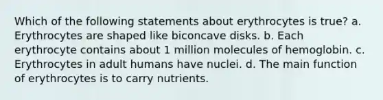 Which of the following statements about erythrocytes is true? a. Erythrocytes are shaped like biconcave disks. b. Each erythrocyte contains about 1 million molecules of hemoglobin. c. Erythrocytes in adult humans have nuclei. d. The main function of erythrocytes is to carry nutrients.