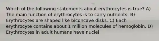 Which of the following statements about erythrocytes is true? A) The main function of erythrocytes is to carry nutrients. B) Erythrocytes are shaped like biconcave disks. C) Each erythrocyte contains about 1 million molecules of hemoglobin. D) Erythrocytes in adult humans have nuclei