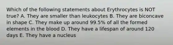 Which of the following statements about Erythrocytes is NOT true? A. They are smaller than leukocytes B. They are biconcave in shape C. They make up around 99.5% of all the formed elements in the blood D. They have a lifespan of around 120 days E. They have a nucleus