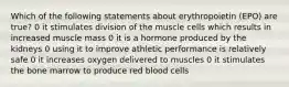 Which of the following statements about erythropoietin (EPO) are true? 0 it stimulates division of the muscle cells which results in increased muscle mass 0 it is a hormone produced by the kidneys 0 using it to improve athletic performance is relatively safe 0 it increases oxygen delivered to muscles 0 it stimulates the bone marrow to produce red blood cells