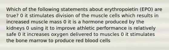 Which of the following statements about erythropoietin (EPO) are true? 0 it stimulates division of the muscle cells which results in increased muscle mass 0 it is a hormone produced by the kidneys 0 using it to improve athletic performance is relatively safe 0 it increases oxygen delivered to muscles 0 it stimulates the bone marrow to produce red blood cells