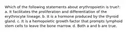 Which of the following statements about erythropoietin is true?: a. It facilitates the proliferation and differentiation of the erythrocyte lineage. b. It is a hormone produced by the thyroid gland. c. It is a hemopoietic growth factor that prompts lymphoid stem cells to leave the bone marrow. d. Both a and b are true.