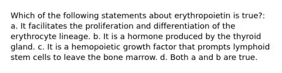 Which of the following statements about erythropoietin is true?: a. It facilitates the proliferation and differentiation of the erythrocyte lineage. b. It is a hormone produced by the thyroid gland. c. It is a hemopoietic growth factor that prompts lymphoid stem cells to leave the bone marrow. d. Both a and b are true.