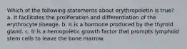 Which of the following statements about erythropoietin is true? a. It facilitates the proliferation and differentiation of the erythrocyte lineage. b. It is a hormone produced by the thyroid gland. c. It is a hemopoietic growth factor that prompts lymphoid stem cells to leave the bone marrow.