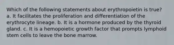 Which of the following statements about erythropoietin is true? a. It facilitates the proliferation and differentiation of the erythrocyte lineage. b. It is a hormone produced by the thyroid gland. c. It is a hemopoietic growth factor that prompts lymphoid stem cells to leave the bone marrow.