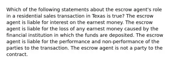 Which of the following statements about the escrow agent's role in a residential sales transaction in Texas is true? The escrow agent is liable for interest on the earnest money. The escrow agent is liable for the loss of any earnest money caused by the financial institution in which the funds are deposited. The escrow agent is liable for the performance and non-performance of the parties to the transaction. The escrow agent is not a party to the contract.