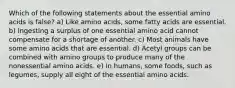 Which of the following statements about the essential amino acids is false? a) Like amino acids, some fatty acids are essential. b) Ingesting a surplus of one essential amino acid cannot compensate for a shortage of another. c) Most animals have some amino acids that are essential. d) Acetyl groups can be combined with amino groups to produce many of the nonessential amino acids. e) In humans, some foods, such as legumes, supply all eight of the essential amino acids.