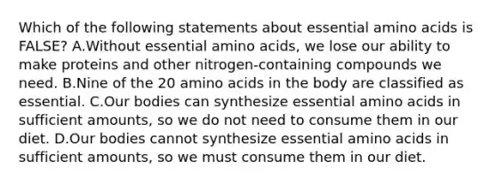 Which of the following statements about essential amino acids is FALSE? A.Without essential amino acids, we lose our ability to make proteins and other nitrogen-containing compounds we need. B.Nine of the 20 amino acids in the body are classified as essential. C.Our bodies can synthesize essential amino acids in sufficient amounts, so we do not need to consume them in our diet. D.Our bodies cannot synthesize essential amino acids in sufficient amounts, so we must consume them in our diet.