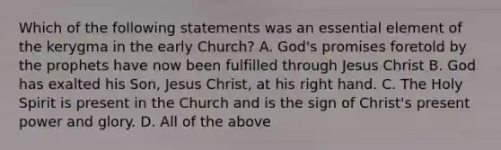 Which of the following statements was an essential element of the kerygma in the early Church? A. God's promises foretold by the prophets have now been fulfilled through Jesus Christ B. God has exalted his Son, Jesus Christ, at his right hand. C. The Holy Spirit is present in the Church and is the sign of Christ's present power and glory. D. All of the above