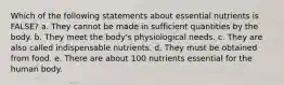 Which of the following statements about essential nutrients is FALSE? a. They cannot be made in sufficient quantities by the body. b. They meet the body's physiological needs. c. They are also called indispensable nutrients. d. They must be obtained from food. e. There are about 100 nutrients essential for the human body.