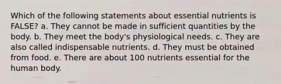 Which of the following statements about essential nutrients is FALSE? a. They cannot be made in sufficient quantities by the body. b. They meet the body's physiological needs. c. They are also called indispensable nutrients. d. They must be obtained from food. e. There are about 100 nutrients essential for the human body.