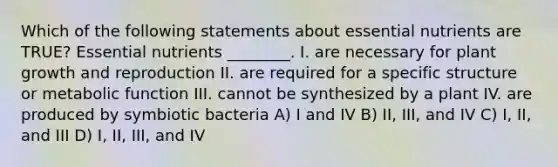 Which of the following statements about essential nutrients are TRUE? Essential nutrients ________. I. are necessary for plant growth and reproduction II. are required for a specific structure or metabolic function III. cannot be synthesized by a plant IV. are produced by symbiotic bacteria A) I and IV B) II, III, and IV C) I, II, and III D) I, II, III, and IV