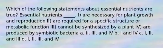 Which of the following statements about essential nutrients are true? Essential nutrients _____. I) are necessary for plant growth and reproduction II) are required for a specific structure or metabolic function III) cannot be synthesized by a plant IV) are produced by symbiotic bacteria a. II, III, and IV b. I and IV c. I, II, and III d. I, II, III, and IV