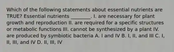 Which of the following statements about essential nutrients are TRUE? Essential nutrients ________. I. are necessary for plant growth and reproduction II. are required for a specific structures or metabolic functions III. cannot be synthesized by a plant IV. are produced by symbiotic bacteria A. I and IV B. I, II, and III C. I, II, III, and IV D. II, III, IV