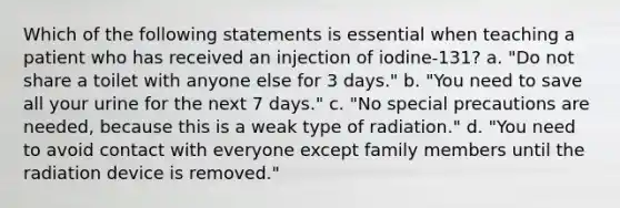 Which of the following statements is essential when teaching a patient who has received an injection of iodine-131? a. "Do not share a toilet with anyone else for 3 days." b. "You need to save all your urine for the next 7 days." c. "No special precautions are needed, because this is a weak type of radiation." d. "You need to avoid contact with everyone except family members until the radiation device is removed."