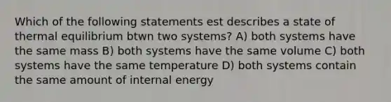 Which of the following statements est describes a state of thermal equilibrium btwn two systems? A) both systems have the same mass B) both systems have the same volume C) both systems have the same temperature D) both systems contain the same amount of internal energy