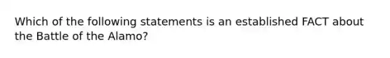 Which of the following statements is an established FACT about the Battle of the Alamo?