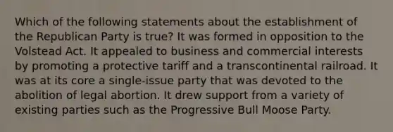 Which of the following statements about the establishment of the Republican Party is true? It was formed in opposition to the Volstead Act. It appealed to business and commercial interests by promoting a protective tariff and a transcontinental railroad. It was at its core a single-issue party that was devoted to the abolition of legal abortion. It drew support from a variety of existing parties such as the Progressive Bull Moose Party.