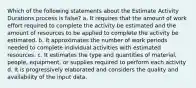 Which of the following statements about the Estimate Activity Durations process is false? a. It requires that the amount of work effort required to complete the activity be estimated and the amount of resources to be applied to complete the activity be estimated. b. It approximates the number of work periods needed to complete individual activities with estimated resources. c. It estimates the type and quantities of material, people, equipment, or supplies required to perform each activity d. It is progressively elaborated and considers the quality and availability of the input data.