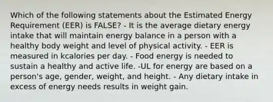 Which of the following statements about the Estimated Energy Requirement (EER) is FALSE? - It is the average dietary energy intake that will maintain energy balance in a person with a healthy body weight and level of physical activity. - EER is measured in kcalories per day. - Food energy is needed to sustain a healthy and active life. -UL for energy are based on a person's age, gender, weight, and height. - Any dietary intake in excess of energy needs results in weight gain.