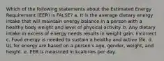 Which of the following statements about the Estimated Energy Requirement (EER) is FALSE? a. It is the average dietary energy intake that will maintain energy balance in a person with a healthy body weight and level of physical activity. b. Any dietary intake in excess of energy needs results in weight gain. Incorrect c. Food energy is needed to sustain a healthy and active life. d. UL for energy are based on a person's age, gender, weight, and height. e. EER is measured in kcalories per day.