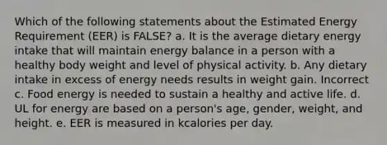 Which of the following statements about the Estimated Energy Requirement (EER) is FALSE? a. It is the average dietary energy intake that will maintain energy balance in a person with a healthy body weight and level of physical activity. b. Any dietary intake in excess of energy needs results in weight gain. Incorrect c. Food energy is needed to sustain a healthy and active life. d. UL for energy are based on a person's age, gender, weight, and height. e. EER is measured in kcalories per day.