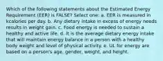 Which of the following statements about the Estimated Energy Requirement (EER) is FALSE? Select one: a. EER is measured in kcalories per day. b. Any dietary intake in excess of energy needs results in weight gain. c. Food energy is needed to sustain a healthy and active life. d. It is the average dietary energy intake that will maintain energy balance in a person with a healthy body weight and level of physical activity. e. UL for energy are based on a person's age, gender, weight, and height.