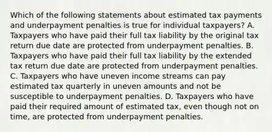 Which of the following statements about estimated tax payments and underpayment penalties is true for individual taxpayers? A. Taxpayers who have paid their full tax liability by the original tax return due date are protected from underpayment penalties. B. Taxpayers who have paid their full tax liability by the extended tax return due date are protected from underpayment penalties. C. Taxpayers who have uneven income streams can pay estimated tax quarterly in uneven amounts and not be susceptible to underpayment penalties. D. Taxpayers who have paid their required amount of estimated tax, even though not on time, are protected from underpayment penalties.