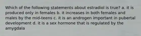 Which of the following statements about estradiol is true? a. it is produced only in females b. it increases in both females and males by the mid-teens c. it is an androgen important in pubertal development d. it is a sex hormone that is regulated by the amygdala