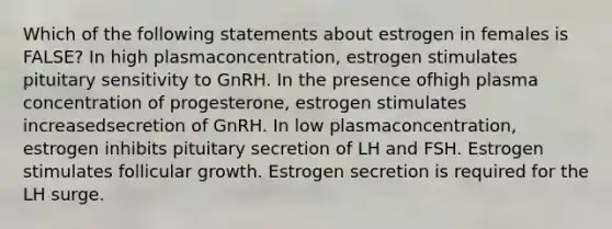 Which of the following statements about estrogen in females is FALSE? In high plasmaconcentration, estrogen stimulates pituitary sensitivity to GnRH. In the presence ofhigh plasma concentration of progesterone, estrogen stimulates increasedsecretion of GnRH. In low plasmaconcentration, estrogen inhibits pituitary secretion of LH and FSH. Estrogen stimulates follicular growth. Estrogen secretion is required for the LH surge.