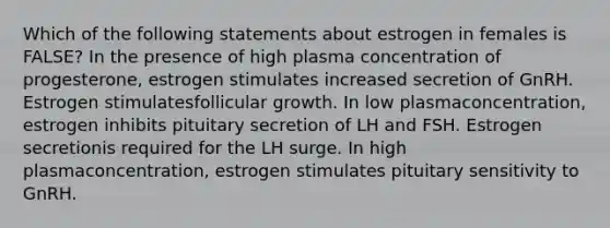 Which of the following statements about estrogen in females is FALSE? In the presence of high plasma concentration of progesterone, estrogen stimulates increased secretion of GnRH. Estrogen stimulatesfollicular growth. In low plasmaconcentration, estrogen inhibits pituitary secretion of LH and FSH. Estrogen secretionis required for the LH surge. In high plasmaconcentration, estrogen stimulates pituitary sensitivity to GnRH.