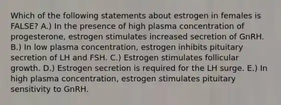 Which of the following statements about estrogen in females is FALSE? A.) In the presence of high plasma concentration of progesterone, estrogen stimulates increased secretion of GnRH. B.) In low plasma concentration, estrogen inhibits pituitary secretion of LH and FSH. C.) Estrogen stimulates follicular growth. D.) Estrogen secretion is required for the LH surge. E.) In high plasma concentration, estrogen stimulates pituitary sensitivity to GnRH.