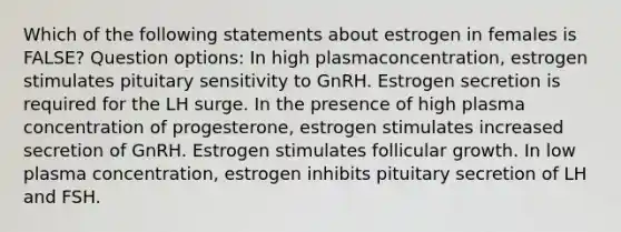 Which of the following statements about estrogen in females is FALSE? Question options: In high plasmaconcentration, estrogen stimulates pituitary sensitivity to GnRH. Estrogen secretion is required for the LH surge. In the presence of high plasma concentration of progesterone, estrogen stimulates increased secretion of GnRH. Estrogen stimulates follicular growth. In low plasma concentration, estrogen inhibits pituitary secretion of LH and FSH.