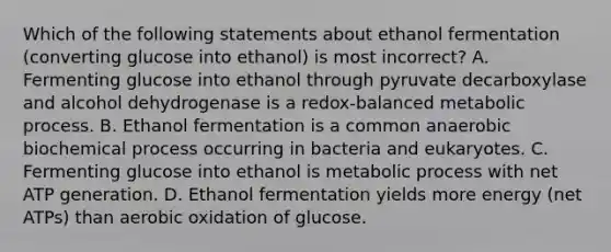 Which of the following statements about ethanol fermentation (converting glucose into ethanol) is most incorrect? A. Fermenting glucose into ethanol through pyruvate decarboxylase and alcohol dehydrogenase is a redox-balanced metabolic process. B. Ethanol fermentation is a common anaerobic biochemical process occurring in bacteria and eukaryotes. C. Fermenting glucose into ethanol is metabolic process with net ATP generation. D. Ethanol fermentation yields more energy (net ATPs) than aerobic oxidation of glucose.