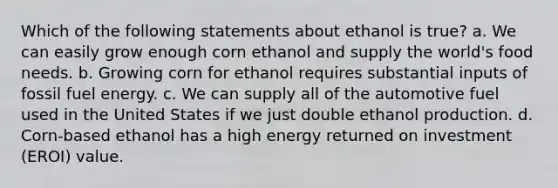 Which of the following statements about ethanol is true? a. We can easily grow enough corn ethanol and supply the world's food needs. b. Growing corn for ethanol requires substantial inputs of fossil fuel energy. c. We can supply all of the automotive fuel used in the United States if we just double ethanol production. d. Corn-based ethanol has a high energy returned on investment (EROI) value.