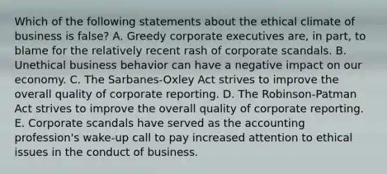 Which of the following statements about the ethical climate of business is false? A. Greedy corporate executives are, in part, to blame for the relatively recent rash of corporate scandals. B. Unethical business behavior can have a negative impact on our economy. C. The Sarbanes-Oxley Act strives to improve the overall quality of corporate reporting. D. The Robinson-Patman Act strives to improve the overall quality of corporate reporting. E. Corporate scandals have served as the accounting profession's wake-up call to pay increased attention to ethical issues in the conduct of business.